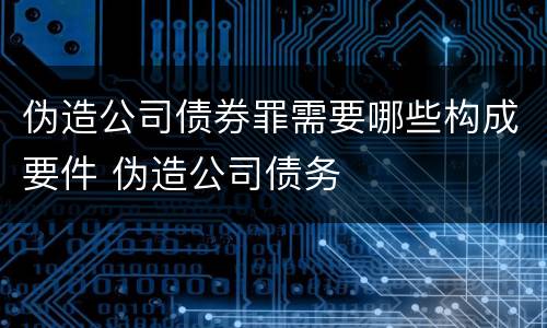 伪造公司债券罪需要哪些构成要件 伪造公司债务