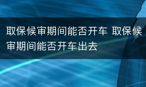 取保候审期间能否开车 取保候审期间能否开车出去
