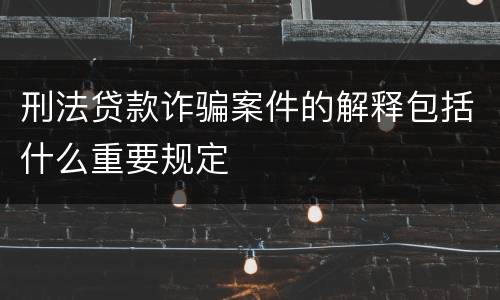 刑法贷款诈骗案件的解释包括什么重要规定