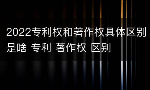2022专利权和著作权具体区别是啥 专利 著作权 区别