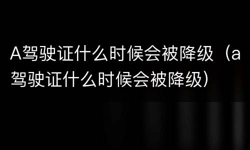 A驾驶证什么时候会被降级（a驾驶证什么时候会被降级）