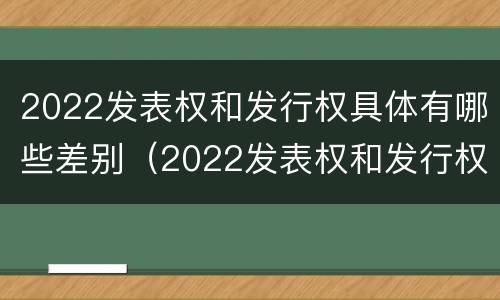 2022发表权和发行权具体有哪些差别（2022发表权和发行权具体有哪些差别和区别）