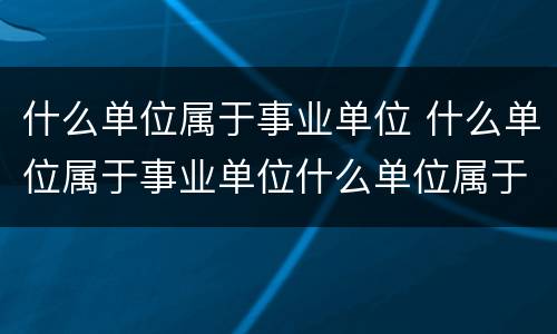 什么单位属于事业单位 什么单位属于事业单位什么单位属于机关单位