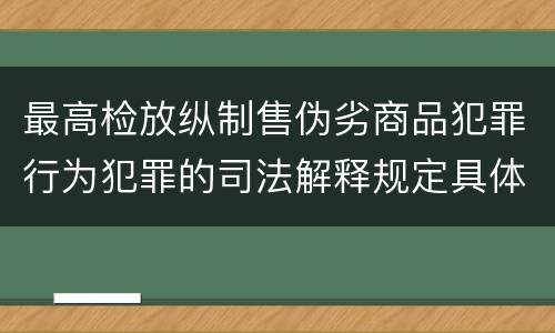 最高检放纵制售伪劣商品犯罪行为犯罪的司法解释规定具体是什么主要内容