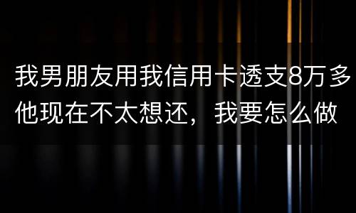 我男朋友用我信用卡透支8万多他现在不太想还，我要怎么做