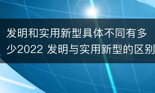 发明和实用新型具体不同有多少2022 发明与实用新型的区别有