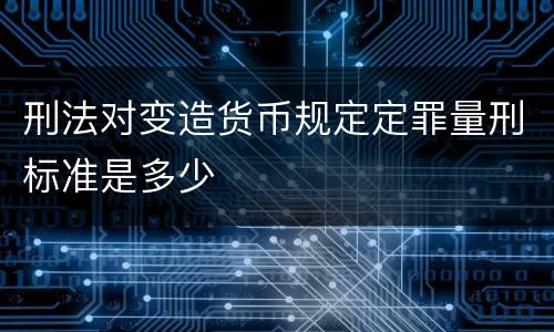 刑法对变造货币规定定罪量刑标准是多少