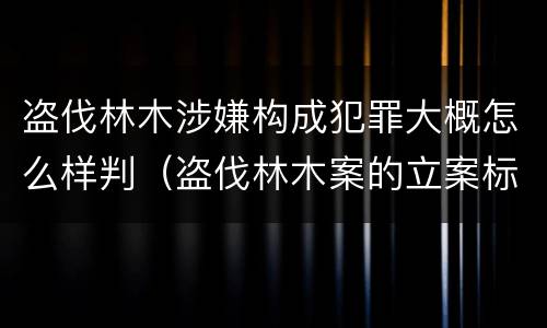 盗伐林木涉嫌构成犯罪大概怎么样判（盗伐林木案的立案标准及定罪与量刑）