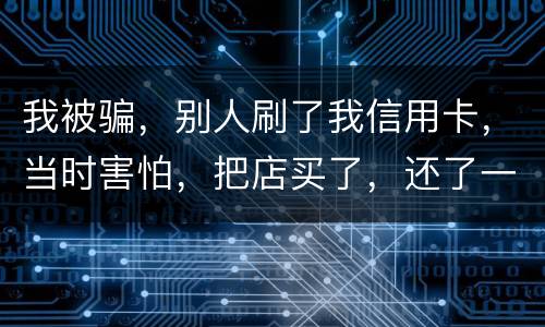 我被骗，别人刷了我信用卡，当时害怕，把店买了，还了一部分，我也起诉别骗那个人，他