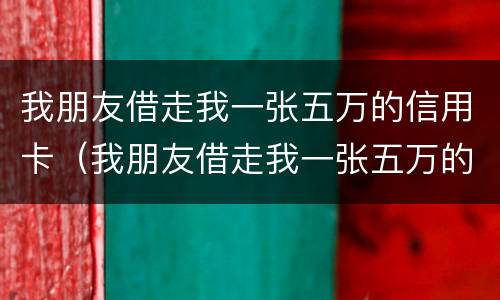 我朋友借走我一张五万的信用卡（我朋友借走我一张五万的信用卡怎么办）