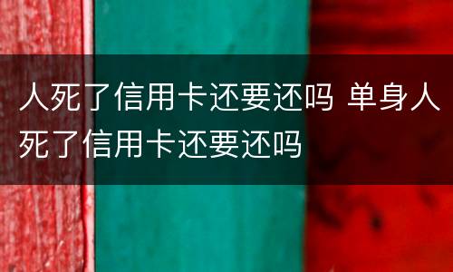 人死了信用卡还要还吗 单身人死了信用卡还要还吗