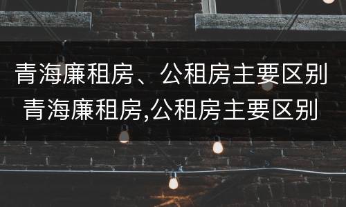 青海廉租房、公租房主要区别 青海廉租房,公租房主要区别是什么