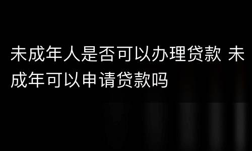 未成年人是否可以办理贷款 未成年可以申请贷款吗