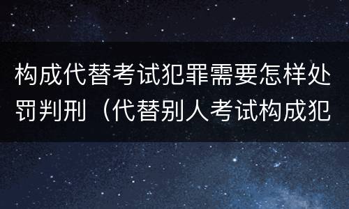 构成代替考试犯罪需要怎样处罚判刑（代替别人考试构成犯罪吗）