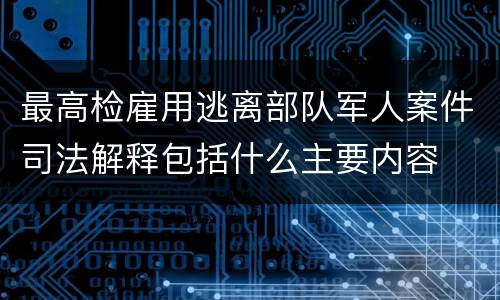 最高检雇用逃离部队军人案件司法解释包括什么主要内容