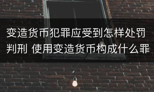 变造货币犯罪应受到怎样处罚判刑 使用变造货币构成什么罪