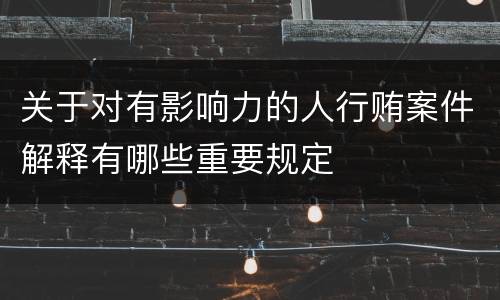 关于对有影响力的人行贿案件解释有哪些重要规定