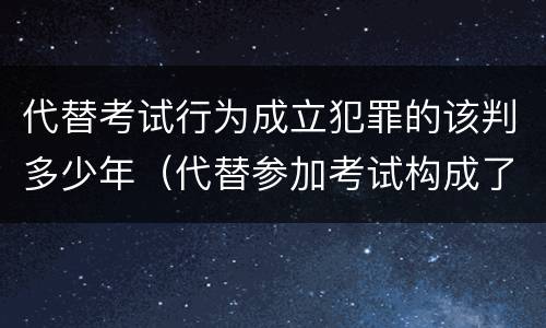 代替考试行为成立犯罪的该判多少年（代替参加考试构成了什么犯罪）