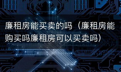 廉租房能买卖的吗（廉租房能购买吗廉租房可以买卖吗）