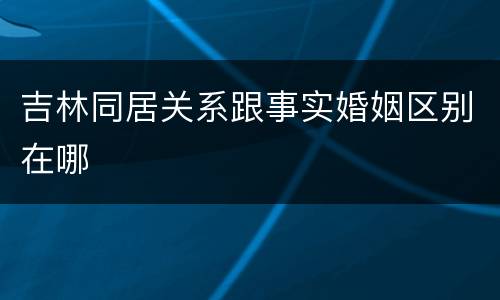 吉林同居关系跟事实婚姻区别在哪
