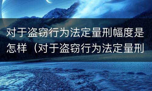 对于盗窃行为法定量刑幅度是怎样（对于盗窃行为法定量刑幅度是怎样规定的）