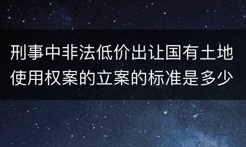刑事中非法低价出让国有土地使用权案的立案的标准是多少