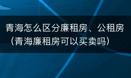 青海怎么区分廉租房、公租房（青海廉租房可以买卖吗）