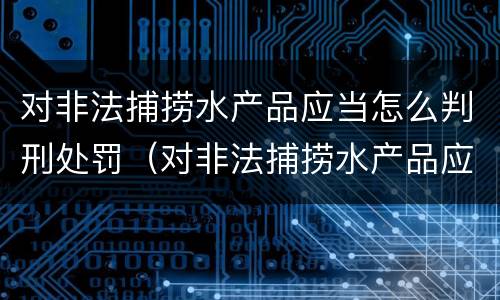 对非法捕捞水产品应当怎么判刑处罚（对非法捕捞水产品应当怎么判刑处罚依据）