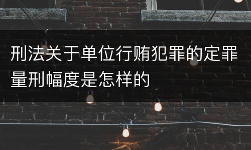 刑法关于单位行贿犯罪的定罪量刑幅度是怎样的