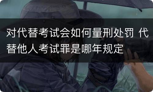 对代替考试会如何量刑处罚 代替他人考试罪是哪年规定