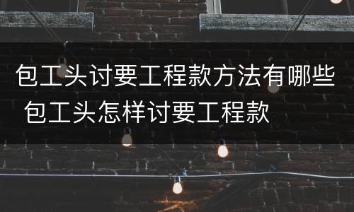包工头讨要工程款方法有哪些 包工头怎样讨要工程款