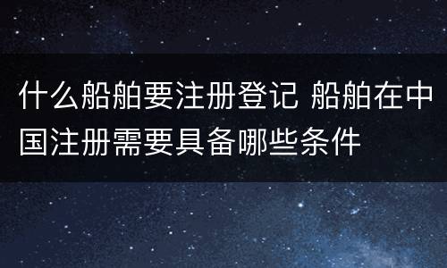 什么船舶要注册登记 船舶在中国注册需要具备哪些条件
