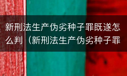 新刑法生产伪劣种子罪既遂怎么判（新刑法生产伪劣种子罪既遂怎么判刑）