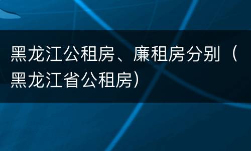 黑龙江公租房、廉租房分别（黑龙江省公租房）