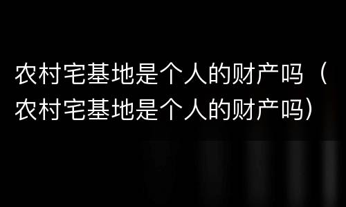 农村宅基地是个人的财产吗（农村宅基地是个人的财产吗）