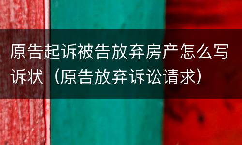 原告起诉被告放弃房产怎么写诉状（原告放弃诉讼请求）