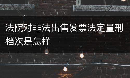 法院对非法出售发票法定量刑档次是怎样