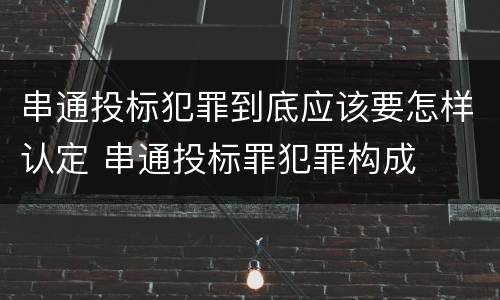 串通投标犯罪到底应该要怎样认定 串通投标罪犯罪构成