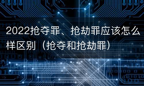 2022抢夺罪、抢劫罪应该怎么样区别（抢夺和抢劫罪）