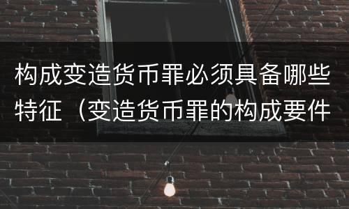 构成变造货币罪必须具备哪些特征（变造货币罪的构成要件）