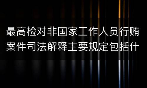 最高检对非国家工作人员行贿案件司法解释主要规定包括什么