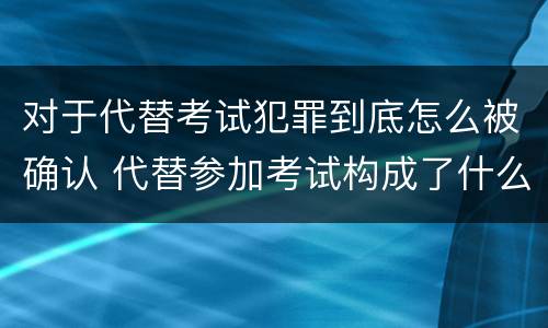 对于代替考试犯罪到底怎么被确认 代替参加考试构成了什么犯罪
