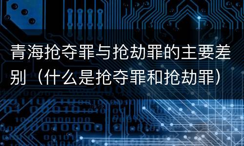 青海抢夺罪与抢劫罪的主要差别（什么是抢夺罪和抢劫罪）