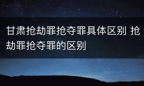 甘肃抢劫罪抢夺罪具体区别 抢劫罪抢夺罪的区别