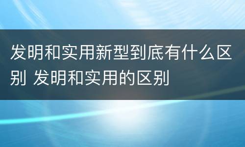 发明和实用新型到底有什么区别 发明和实用的区别