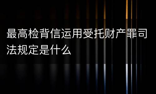 最高检背信运用受托财产罪司法规定是什么