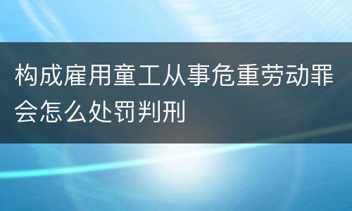 构成雇用童工从事危重劳动罪会怎么处罚判刑