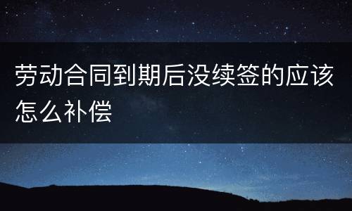 劳动合同到期后没续签的应该怎么补偿