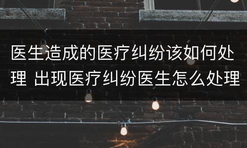 医生造成的医疗纠纷该如何处理 出现医疗纠纷医生怎么处理