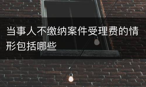 当事人不缴纳案件受理费的情形包括哪些